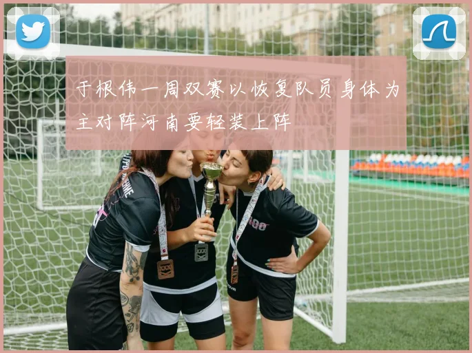 于根伟一周双赛以恢复队员身体为主对阵河南要轻装上阵