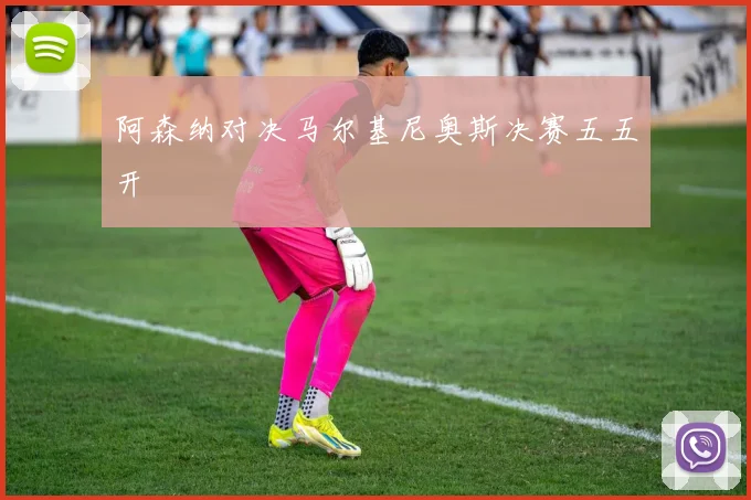 阿森纳对决马尔基尼奥斯决赛五五开