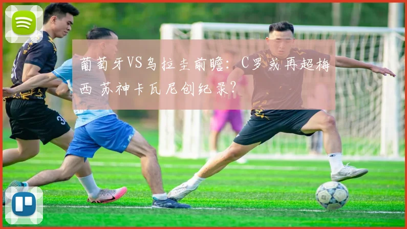 葡萄牙VS乌拉圭前瞻：C罗或再超梅西 苏神卡瓦尼创纪录？