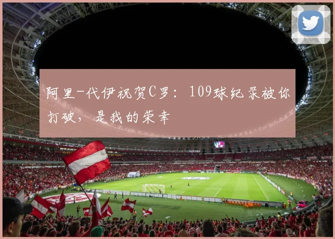 阿里-代伊祝贺C罗：109球纪录被你打破，是我的荣幸