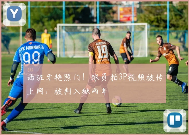 西班牙艳照门！球员拍3P视频被传上网，被判入狱两年
