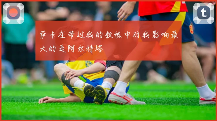 萨卡在带过我的教练中对我影响最大的是阿尔特塔
