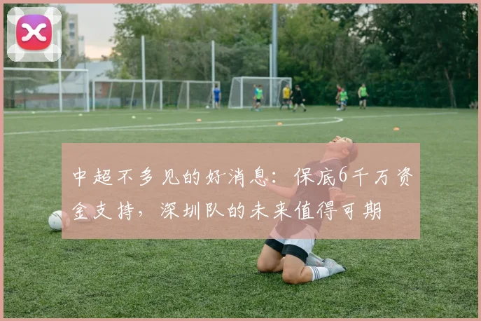 中超不多见的好消息：保底6千万资金支持，深圳队的未来值得可期