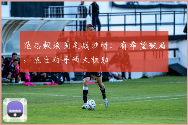 范志毅谈国足战沙特：有希望破局，点出对手两大软肋
