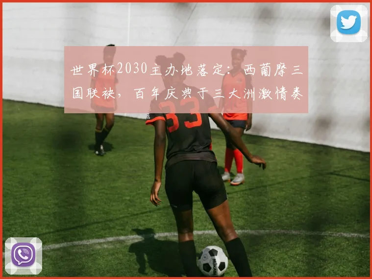 世界杯2030主办地落定：西葡摩三国联袂，百年庆典于三大洲激情奏响