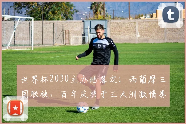 世界杯2030主办地落定：西葡摩三国联袂，百年庆典于三大洲激情奏响
