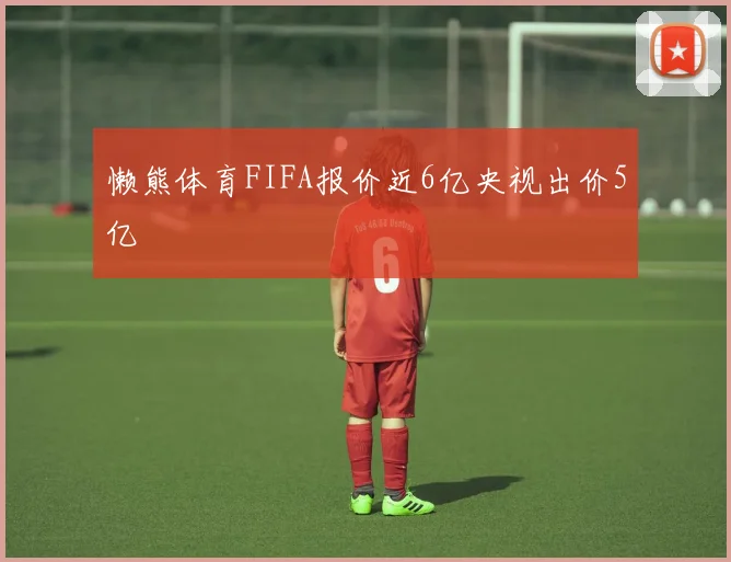 懒熊体育FIFA报价近6亿央视出价5亿
