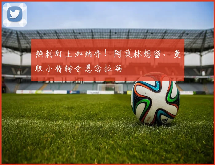 热刺盯上加纳乔！阿莫林想留，曼联小将转会悬念拉满