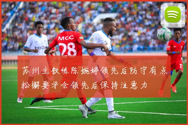 苏州主教练陈婉婷领先后防守有点松懈要学会领先后保持注意力