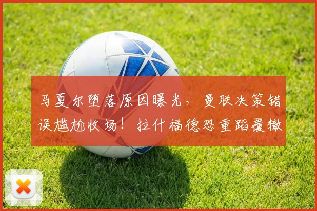 马夏尔堕落原因曝光，曼联决策错误尴尬收场！拉什福德恐重蹈覆辙
