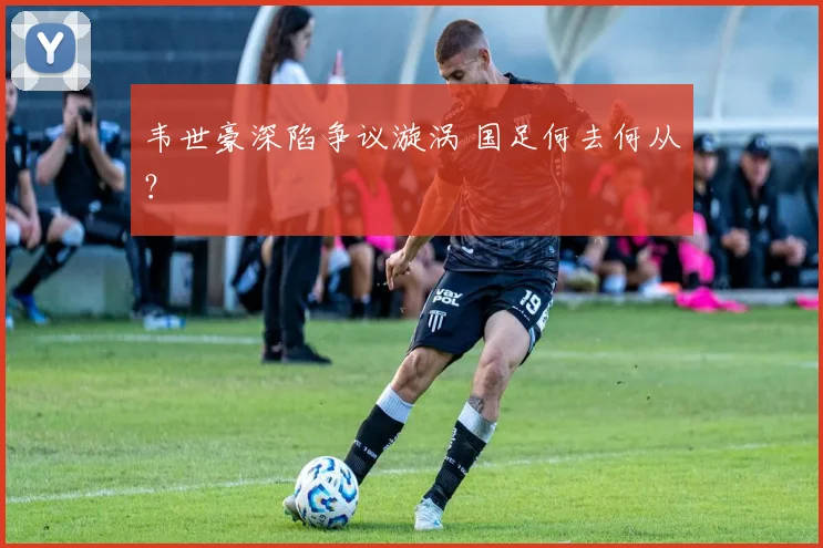 韦世豪深陷争议漩涡 国足何去何从？