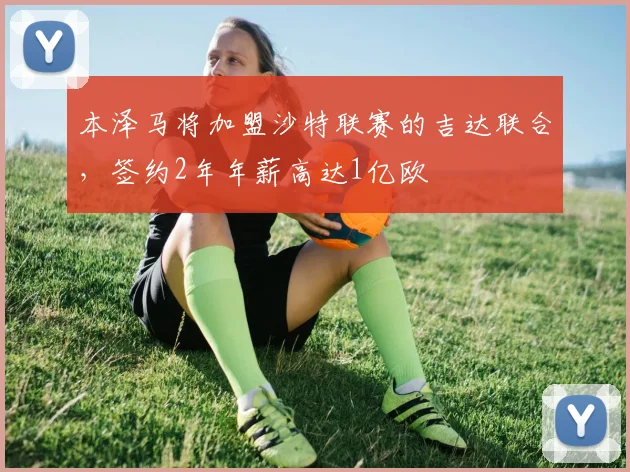 本泽马将加盟沙特联赛的吉达联合，签约2年年薪高达1亿欧