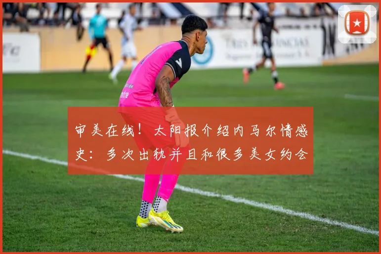 审美在线！太阳报介绍内马尔情感史：多次出轨并且和很多美女约会