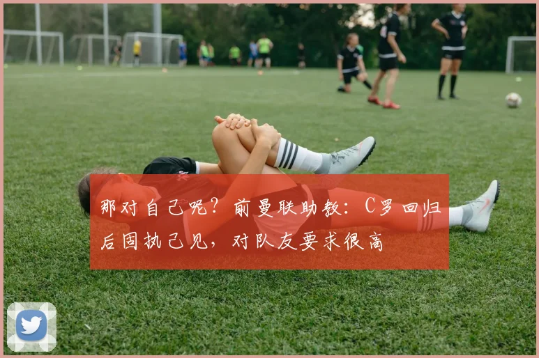 那对自己呢？前曼联助教：C罗回归后固执己见，对队友要求很高