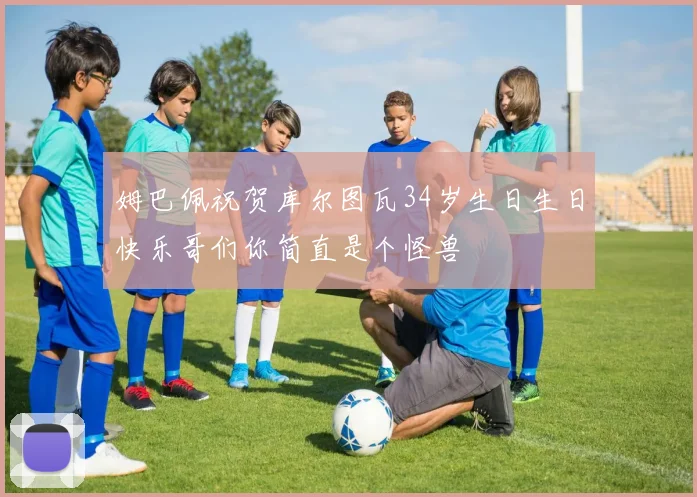 姆巴佩祝贺库尔图瓦34岁生日生日快乐哥们你简直是个怪兽