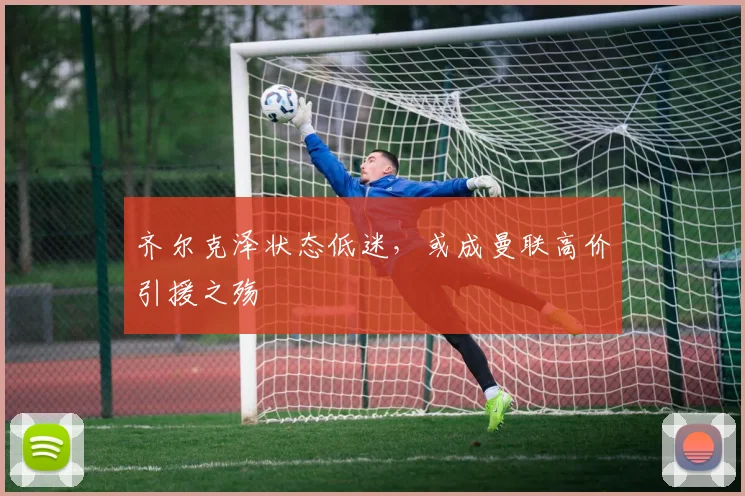 齐尔克泽状态低迷，或成曼联高价引援之殇